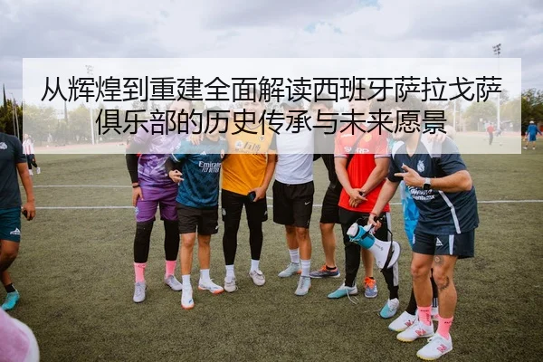 从辉煌到重建全面解读西班牙萨拉戈萨俱乐部的历史传承与未来愿景