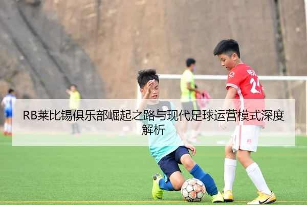 RB莱比锡俱乐部崛起之路与现代足球运营模式深度解析