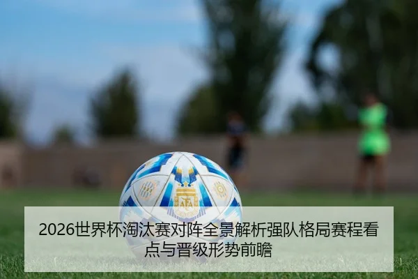 2026世界杯淘汰赛对阵全景解析强队格局赛程看点与晋级形势前瞻