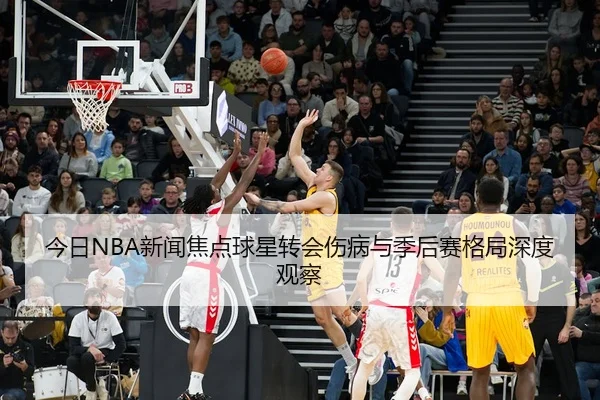 今日NBA新闻焦点球星转会伤病与季后赛格局深度观察