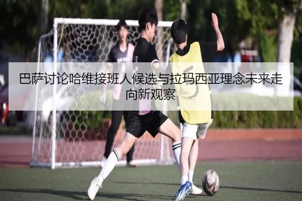 巴萨讨论哈维接班人候选与拉玛西亚理念未来走向新观察